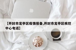 【开封市龙亭区疫情报备,开封市龙亭区疾控中心电话】