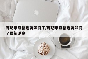 廊坊市疫情近况如何了/廊坊市疫情近况如何了最新消息
