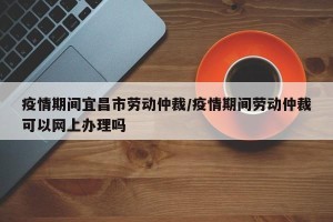 疫情期间宜昌市劳动仲裁/疫情期间劳动仲裁可以网上办理吗