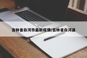 吉林省白河市最新疫情/吉林省白河县