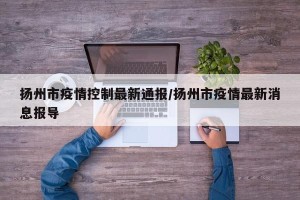 扬州市疫情控制最新通报/扬州市疫情最新消息报导