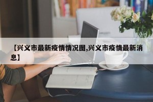 【兴义市最新疫情情况图,兴义市疫情最新消息】