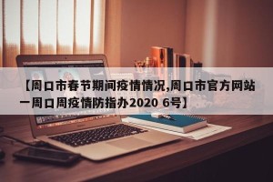【周口市春节期间疫情情况,周口市官方网站一周口周疫情防指办2020 6号】