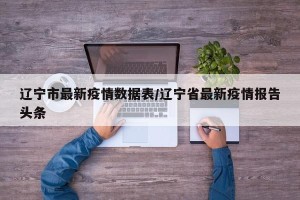 辽宁市最新疫情数据表/辽宁省最新疫情报告头条