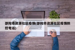 邵阳市资源社区疫情(邵阳市资源社区疫情防控电话)