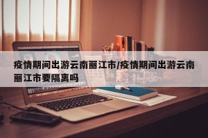 疫情期间出游云南丽江市/疫情期间出游云南丽江市要隔离吗