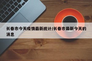 长春市今天疫情最新统计/长春市最新今天的消息