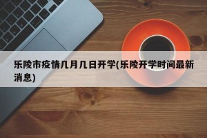 乐陵市疫情几月几日开学(乐陵开学时间最新消息)