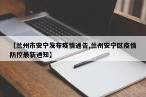 【兰州市安宁发布疫情通告,兰州安宁区疫情防控最新通知】