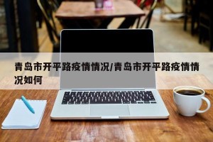 青岛市开平路疫情情况/青岛市开平路疫情情况如何