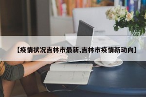 【疫情状况吉林市最新,吉林市疫情新动向】