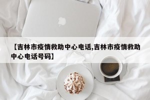 【吉林市疫情救助中心电话,吉林市疫情救助中心电话号码】