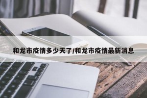 和龙市疫情多少天了/和龙市疫情最新消息