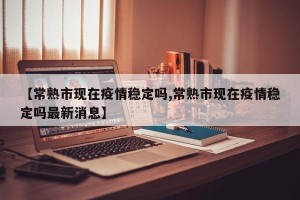 【常熟市现在疫情稳定吗,常熟市现在疫情稳定吗最新消息】