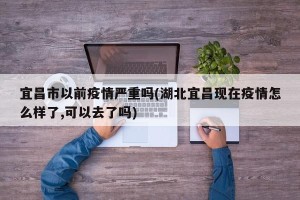 宜昌市以前疫情严重吗(湖北宜昌现在疫情怎么样了,可以去了吗)