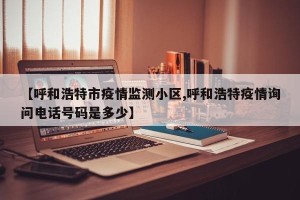 【呼和浩特市疫情监测小区,呼和浩特疫情询问电话号码是多少】