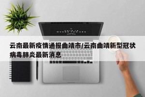 云南最新疫情通报曲靖市/云南曲靖新型冠状病毒肺炎最新消息