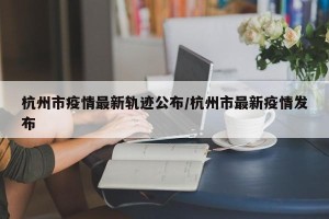 杭州市疫情最新轨迹公布/杭州市最新疫情发布