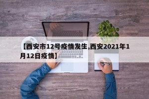 【西安市12号疫情发生,西安2021年1月12日疫情】
