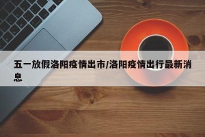 五一放假洛阳疫情出市/洛阳疫情出行最新消息