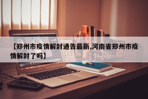 【郑州市疫情解封通告最新,河南省郑州市疫情解封了吗】