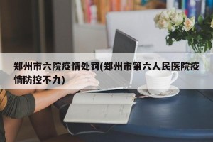 郑州市六院疫情处罚(郑州市第六人民医院疫情防控不力)