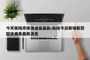 今天衡阳市疫情通报最新/衡阳今日新增新型冠状病毒最新消息