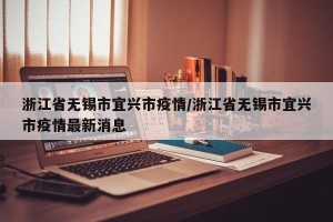 浙江省无锡市宜兴市疫情/浙江省无锡市宜兴市疫情最新消息