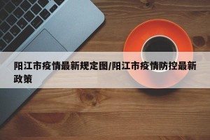阳江市疫情最新规定图/阳江市疫情防控最新政策