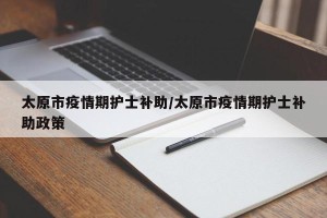 太原市疫情期护士补助/太原市疫情期护士补助政策