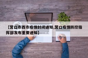【营口市西市疫情封闭通知,营口疫情防控指挥部发布重要通知】