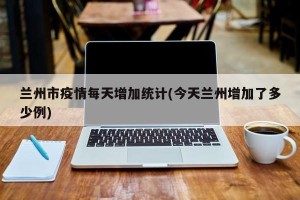 兰州市疫情每天增加统计(今天兰州增加了多少例)