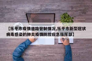 【乐平市疫情道路管制情况,乐平市新型冠状病毒感染的肺炎疫情防控应急指挥部】