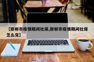 【邯郸市疫情期间社保,邯郸市疫情期间社保怎么交】