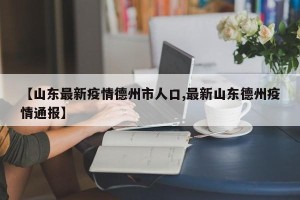 【山东最新疫情德州市人口,最新山东德州疫情通报】