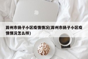 滁州市扬子小区疫情情况(滁州市扬子小区疫情情况怎么样)
