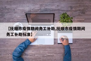 【抚顺市疫情期间务工补助,抚顺市疫情期间务工补助标准】