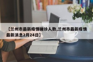 【兰州市最新疫情确诊人数,兰州市最新疫情最新消息2月24日】
