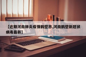 【近期河南肺炎疫情鹤壁市,河南鹤壁新冠状病毒最新】