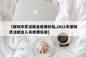 【邵阳市灵活就业疫情补贴,2021年邵阳灵活就业人员缴费标准】