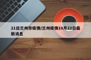 21日兰州市疫情/兰州疫情10月22日最新消息