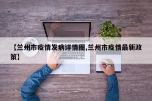 【兰州市疫情发病详情图,兰州市疫情最新政策】