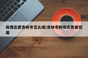 疫情志愿吉林市怎么填/吉林市防疫志愿者招募