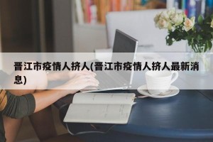 晋江市疫情人挤人(晋江市疫情人挤人最新消息)