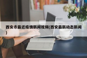 西安市最近疫情新闻视频(西安最新动态新闻)