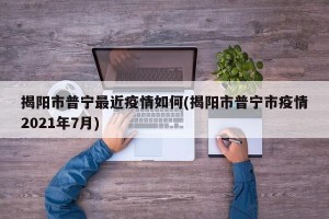 揭阳市普宁最近疫情如何(揭阳市普宁市疫情2021年7月)