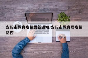 安阳市教育疫情最新通知/安阳市教育局疫情防控