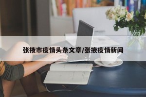 张掖市疫情头条文章/张掖疫情新闻