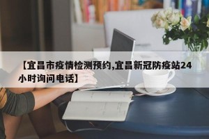 【宜昌市疫情检测预约,宜昌新冠防疫站24小时询问电话】