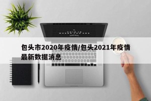 包头市2020年疫情/包头2021年疫情最新数据消息